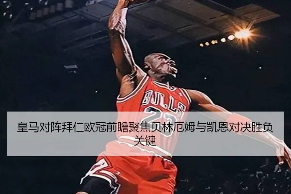 皇马对阵拜仁欧冠前瞻聚焦贝林厄姆与凯恩对决胜负关键