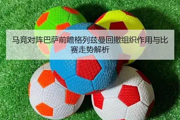 马竞对阵巴萨前瞻格列兹曼回撤组织作用与比赛走势解析