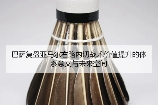 巴萨复盘亚马尔右路内切战术价值提升的体系意义与未来空间