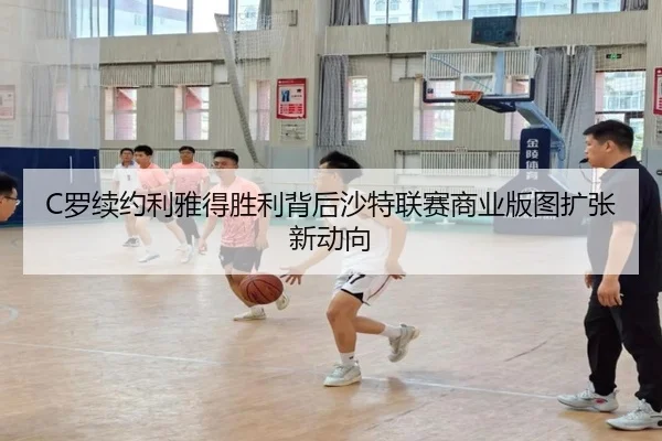 C罗续约利雅得胜利背后沙特联赛商业版图扩张新动向