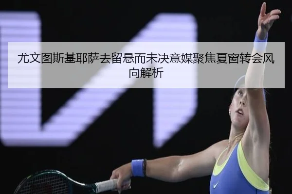 尤文图斯基耶萨去留悬而未决意媒聚焦夏窗转会风向解析