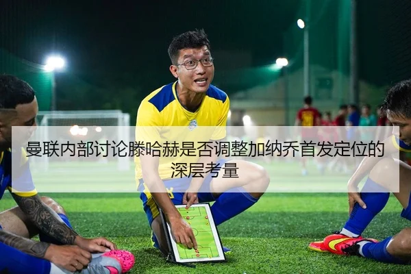 曼联内部讨论滕哈赫是否调整加纳乔首发定位的深层考量