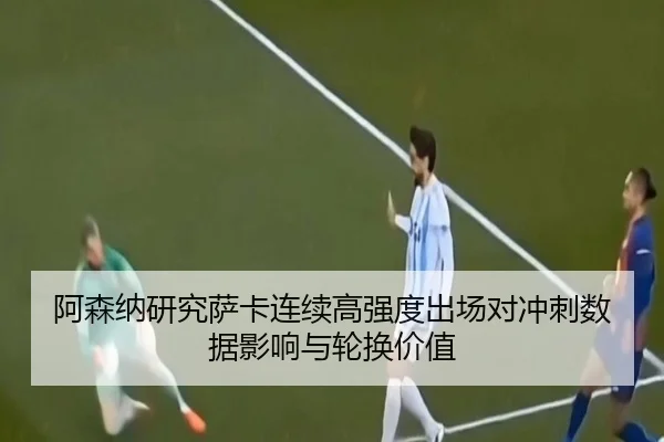 阿森纳研究萨卡连续高强度出场对冲刺数据影响与轮换价值