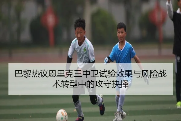 巴黎热议恩里克三中卫试验效果与风险战术转型中的攻守抉择