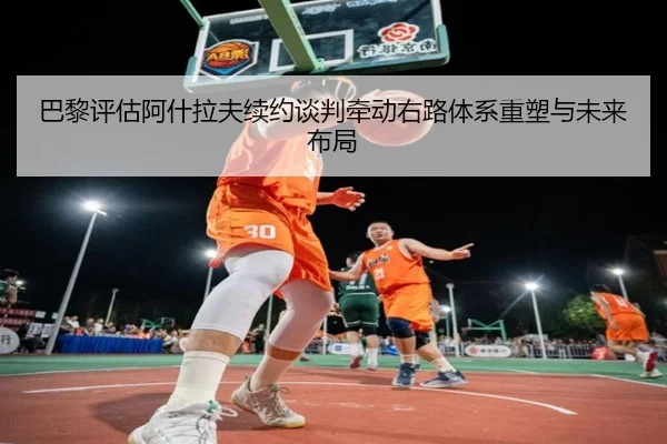 巴黎评估阿什拉夫续约谈判牵动右路体系重塑与未来布局