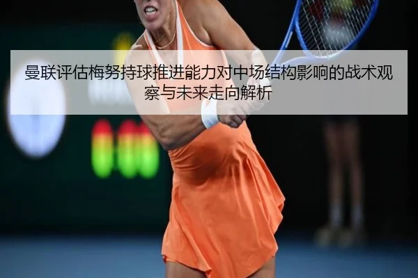 曼联评估梅努持球推进能力对中场结构影响的战术观察与未来走向解析