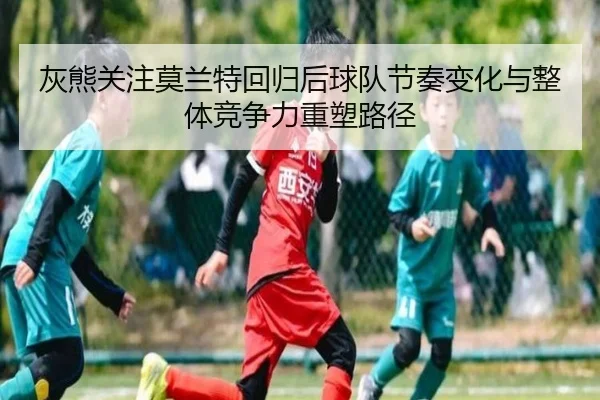 灰熊关注莫兰特回归后球队节奏变化与整体竞争力重塑路径