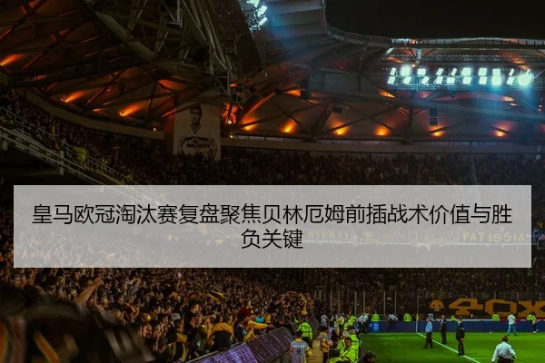 皇马欧冠淘汰赛复盘聚焦贝林厄姆前插战术价值与胜负关键