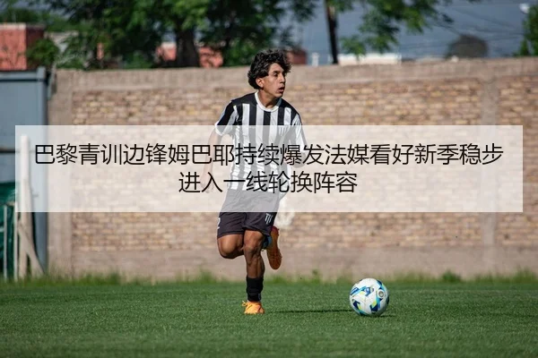 巴黎青训边锋姆巴耶持续爆发法媒看好新季稳步进入一线轮换阵容